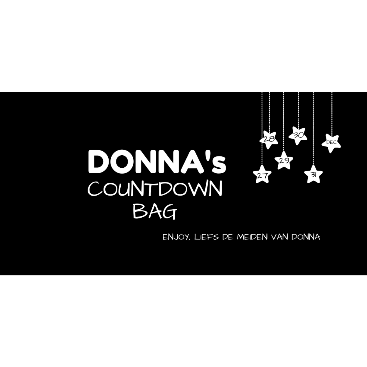 Met onze countdown bag tel je vanaf kerst feestelijk af tot oud&nieuw.

Van 27 t/m 31 december is het 5 dagen  een feestje met de DONNA's Countdown Bag! Open elke dag één van de kadezakjes en ontdek jouw kado.



Wil jij een DONNA's Countdown Bag aan iemand of aan jezelf kado geven? Maak het persoonlijk en laat ons weten aan wie je het geeft, welke leeftijd diegene heeft en of je zilver of goudkleurige items in de Countdown Bag wilt.

﻿Je hebt keuze uit drie verschillende bags:

€50,- | €75,- | €100-